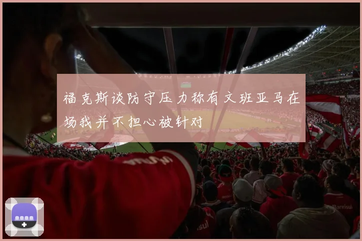 福克斯谈防守压力称有文班亚马在场我并不担心被针对