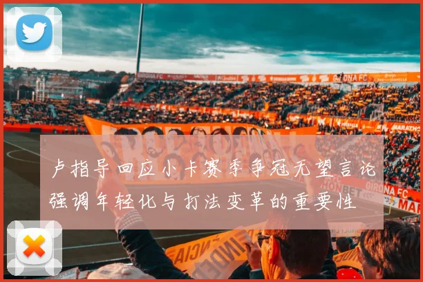 卢指导回应小卡赛季争冠无望言论强调年轻化与打法变革的重要性