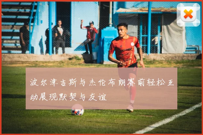 波尔津吉斯与杰伦布朗赛前轻松互动展现默契与友谊