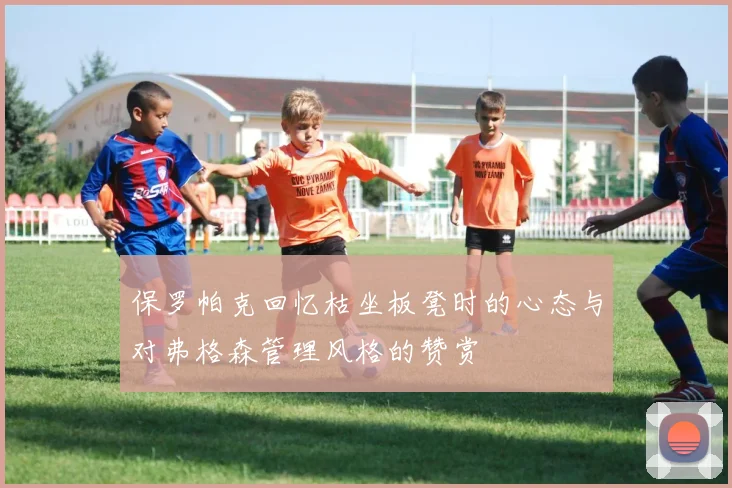 保罗帕克回忆枯坐板凳时的心态与对弗格森管理风格的赞赏