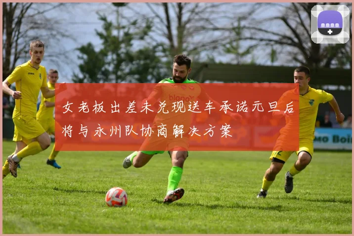 女老板出差未兑现送车承诺元旦后将与永州队协商解决方案