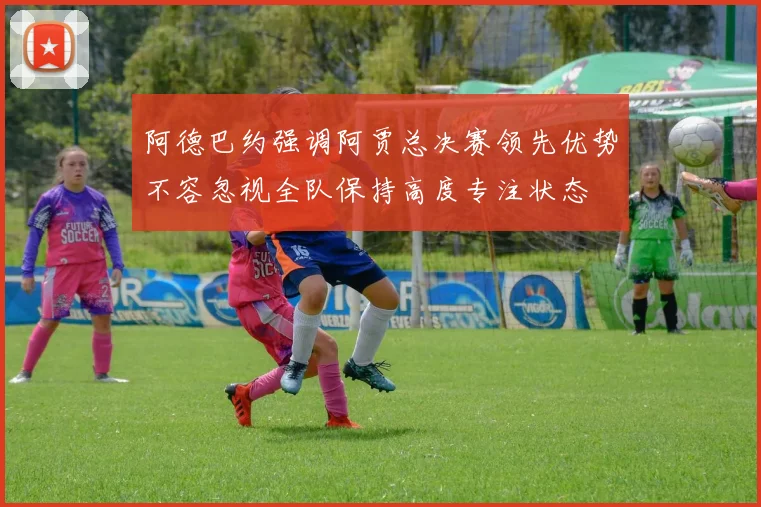 阿德巴约强调阿贾总决赛领先优势不容忽视全队保持高度专注状态