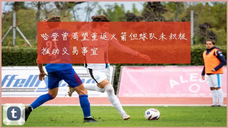 哈登曾渴望重返火箭但球队未积极推动交易事宜