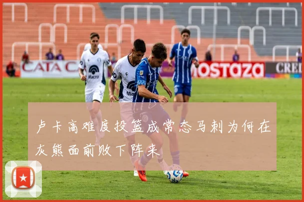 卢卡高难度投篮成常态马刺为何在灰熊面前败下阵来