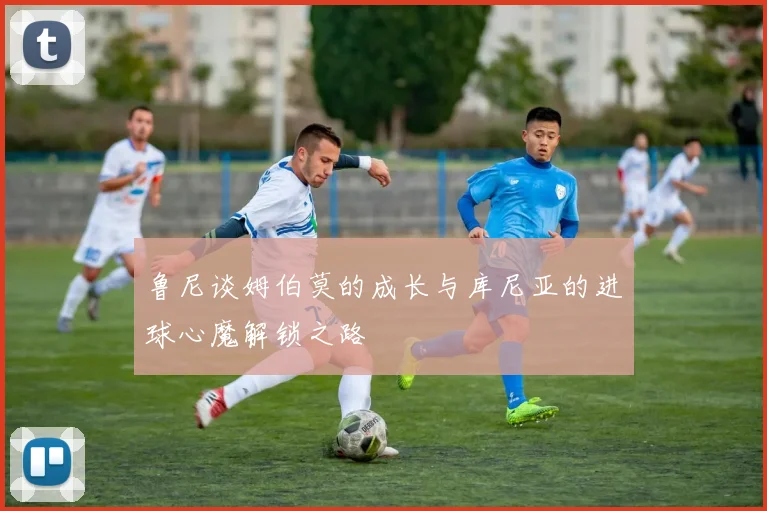 鲁尼谈姆伯莫的成长与库尼亚的进球心魔解锁之路