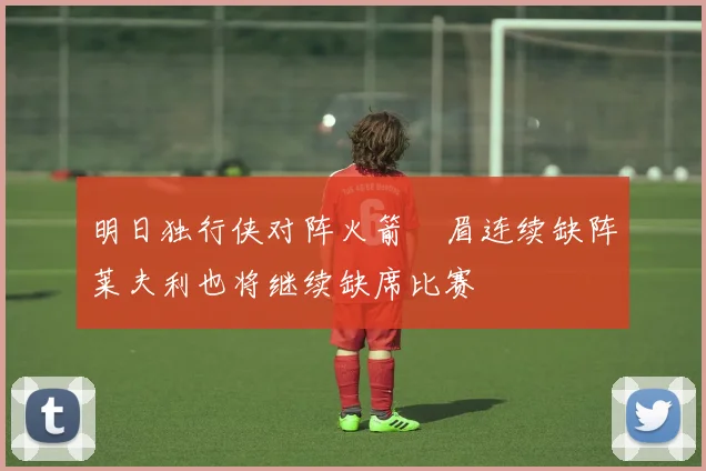 明日独行侠对阵火箭濃眉连续缺阵莱夫利也将继续缺席比赛