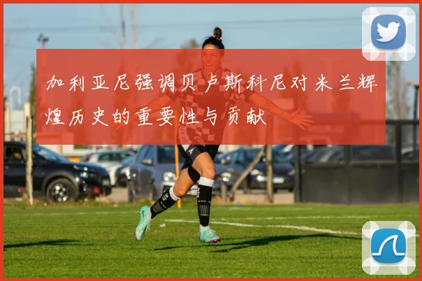 加利亚尼强调贝卢斯科尼对米兰辉煌历史的重要性与贡献