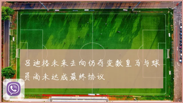 吕迪格未来去向仍存变数皇马与球员尚未达成最终协议