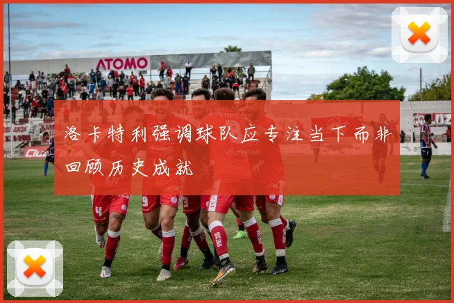 洛卡特利强调球队应专注当下而非回顾历史成就