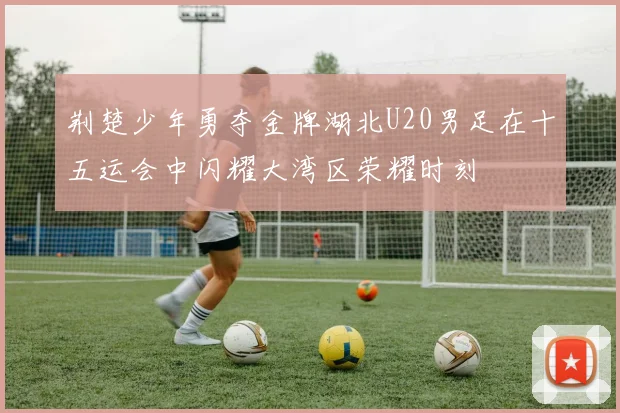 荆楚少年勇夺金牌湖北U20男足在十五运会中闪耀大湾区荣耀时刻