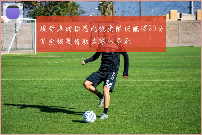 埃奇库姆称恩比德受限仍能得25分完全恢复将助力球队争冠