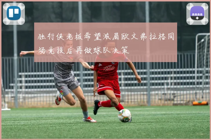 独行侠老板希望浓眉欧文弗拉格同场竞技后再做球队决策
