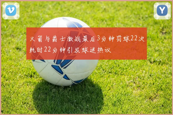火箭与爵士激战最后3分钟罚球22次耗时22分钟引发球迷热议