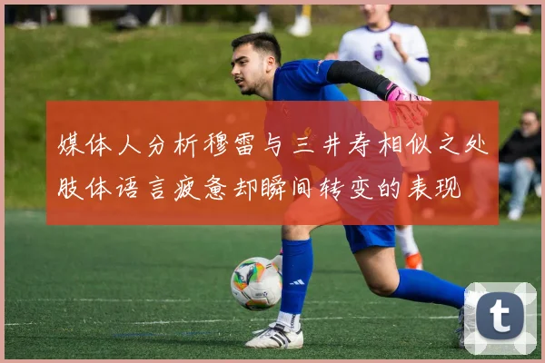 媒体人分析穆雷与三井寿相似之处肢体语言疲惫却瞬间转变的表现