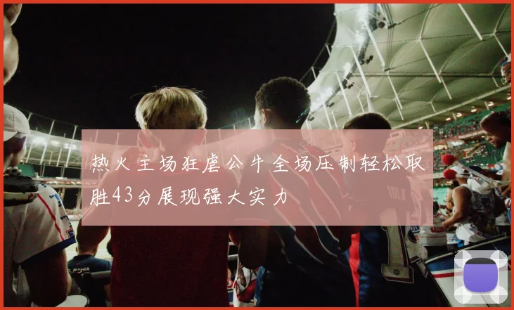热火主场狂虐公牛全场压制轻松取胜43分展现强大实力